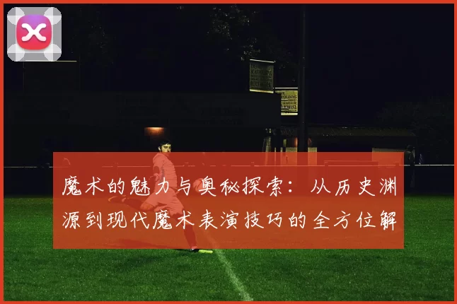 魔术的魅力与奥秘探索：从历史渊源到现代魔术表演技巧的全方位解析