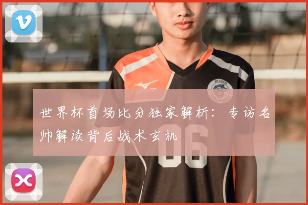 世界杯首场比分独家解析：专访名帅解读背后战术玄机