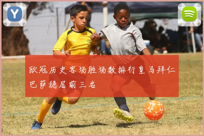 欧冠历史客场胜场数排行皇马拜仁巴萨稳居前三名