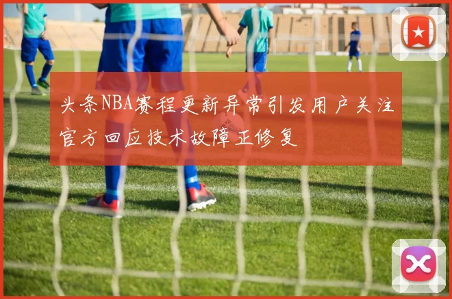 头条NBA赛程更新异常引发用户关注官方回应技术故障正修复
