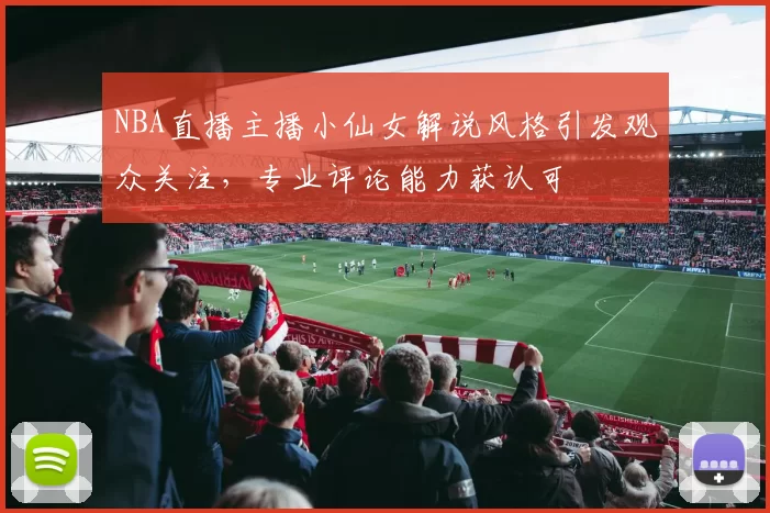 NBA直播主播小仙女解说风格引发观众关注，专业评论能力获认可