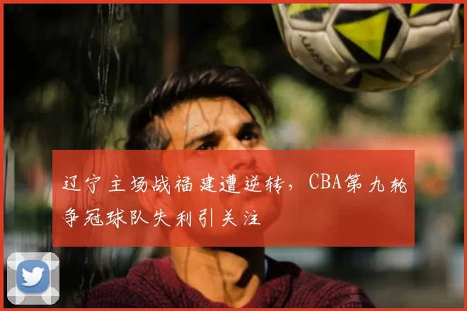 辽宁主场战福建遭逆转，CBA第九轮争冠球队失利引关注