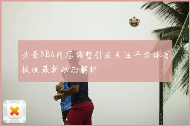 头条NBA内容调整引发关注平台体育板块最新动态解析