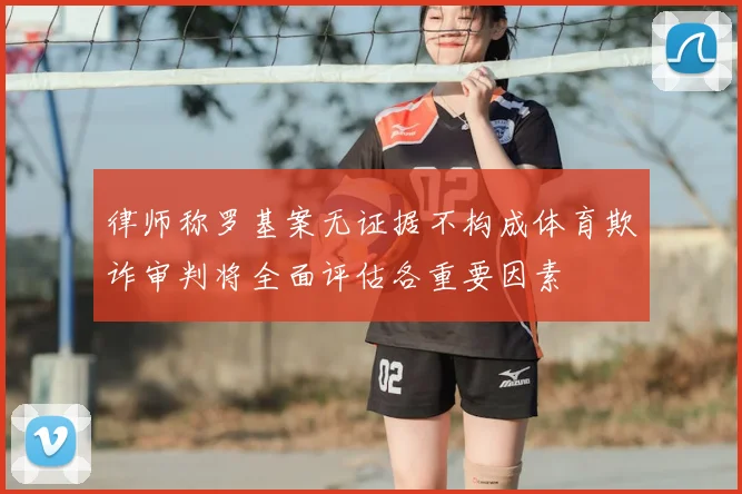 律师称罗基案无证据不构成体育欺诈审判将全面评估各重要因素