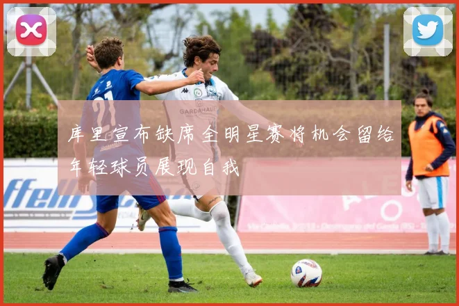 库里宣布缺席全明星赛将机会留给年轻球员展现自我