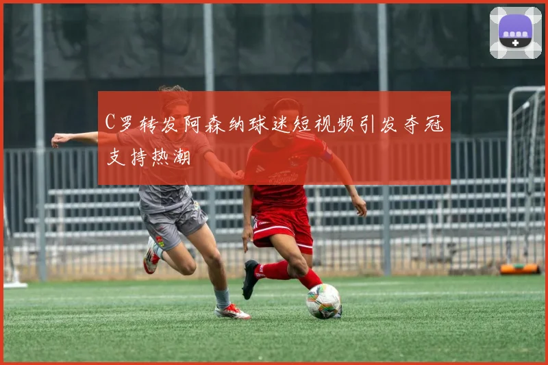 C罗转发阿森纳球迷短视频引发夺冠支持热潮