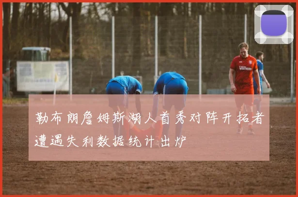 勒布朗詹姆斯湖人首秀对阵开拓者遭遇失利数据统计出炉