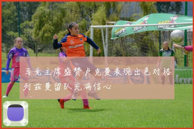 马竞主席盛赞卢克曼表现出色对格列兹曼留队充满信心