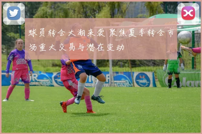 球员转会大潮来袭 聚焦夏季转会市场重大交易与潜在变动