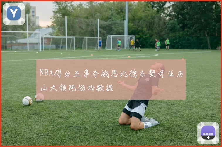 NBA得分王争夺战恩比德东契奇亚历山大领跑场均数据