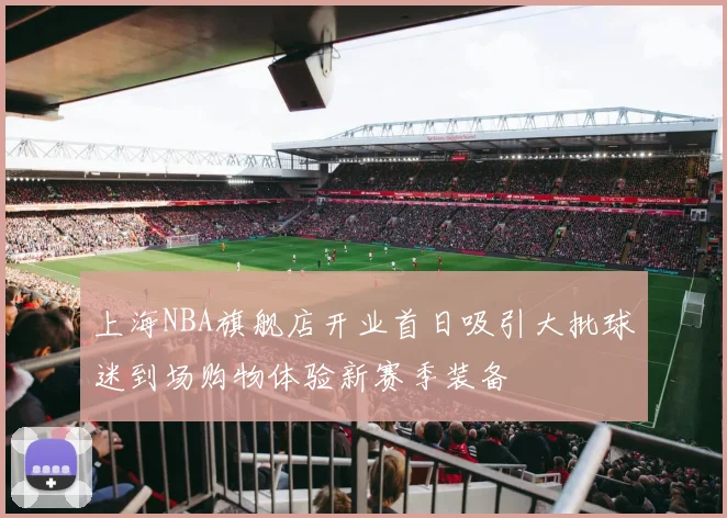 上海NBA旗舰店开业首日吸引大批球迷到场购物体验新赛季装备