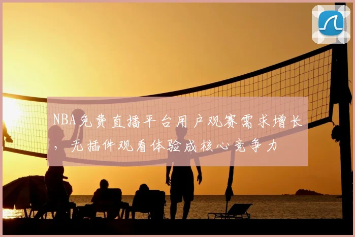 NBA免费直播平台用户观赛需求增长，无插件观看体验成核心竞争力