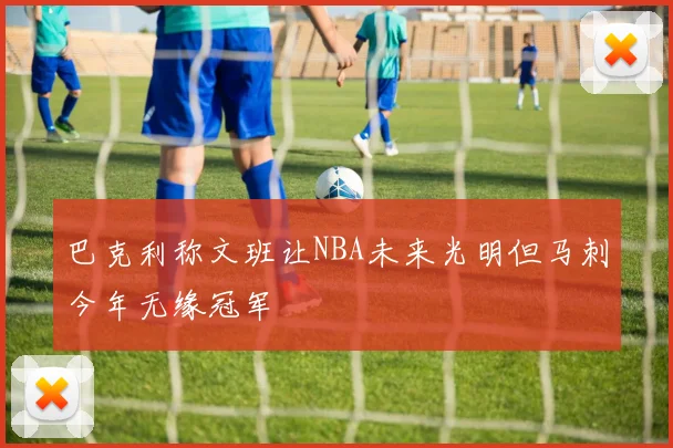 巴克利称文班让NBA未来光明但马刺今年无缘冠军