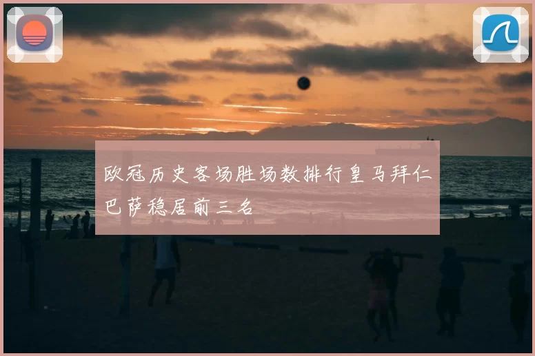 欧冠历史客场胜场数排行皇马拜仁巴萨稳居前三名