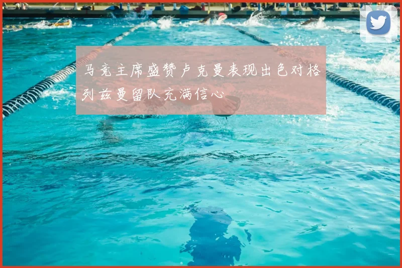 马竞主席盛赞卢克曼表现出色对格列兹曼留队充满信心